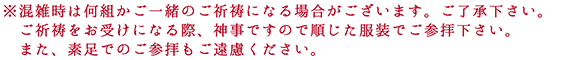 ※混雑時は何組かご一緒のご祈祷になる場合がございます。ご了承ください。ご祈祷をお受けになる際、神事ですので順じた服装でご参拝下さい。